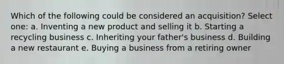 Which of the following could be considered an acquisition? Select one: a. Inventing a new product and selling it b. Starting a recycling business c. Inheriting your father's business d. Building a new restaurant e. Buying a business from a retiring owner