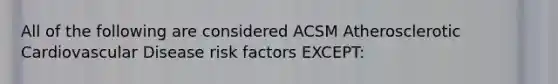 All of the following are considered ACSM Atherosclerotic Cardiovascular Disease risk factors EXCEPT: