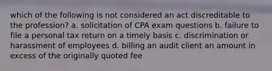 which of the following is not considered an act discreditable to the profession? a. solicitation of CPA exam questions b. failure to file a personal tax return on a timely basis c. discrimination or harassment of employees d. billing an audit client an amount in excess of the originally quoted fee