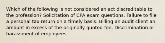 Which of the following is not considered an act discreditable to the profession? Solicitation of CPA exam questions. Failure to file a personal tax return on a timely basis. Billing an audit client an amount in excess of the originally quoted fee. Discrimination or harassment of employees.