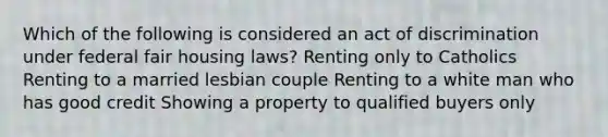 Which of the following is considered an act of discrimination under federal fair housing laws? Renting only to Catholics Renting to a married lesbian couple Renting to a white man who has good credit Showing a property to qualified buyers only