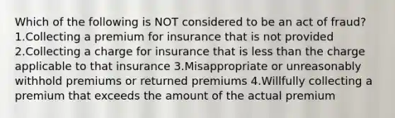 Which of the following is NOT considered to be an act of fraud? 1.Collecting a premium for insurance that is not provided 2.Collecting a charge for insurance that is less than the charge applicable to that insurance 3.Misappropriate or unreasonably withhold premiums or returned premiums 4.Willfully collecting a premium that exceeds the amount of the actual premium