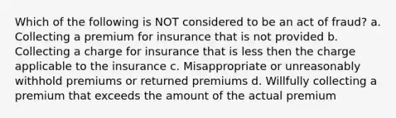 Which of the following is NOT considered to be an act of fraud? a. Collecting a premium for insurance that is not provided b. Collecting a charge for insurance that is less then the charge applicable to the insurance c. Misappropriate or unreasonably withhold premiums or returned premiums d. Willfully collecting a premium that exceeds the amount of the actual premium