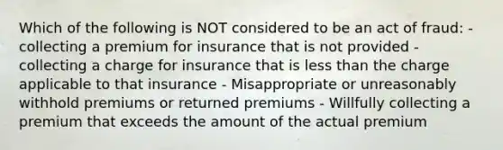 Which of the following is NOT considered to be an act of fraud: - collecting a premium for insurance that is not provided - collecting a charge for insurance that is less than the charge applicable to that insurance - Misappropriate or unreasonably withhold premiums or returned premiums - Willfully collecting a premium that exceeds the amount of the actual premium