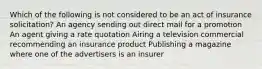 Which of the following is not considered to be an act of insurance solicitation? An agency sending out direct mail for a promotion An agent giving a rate quotation Airing a television commercial recommending an insurance product Publishing a magazine where one of the advertisers is an insurer