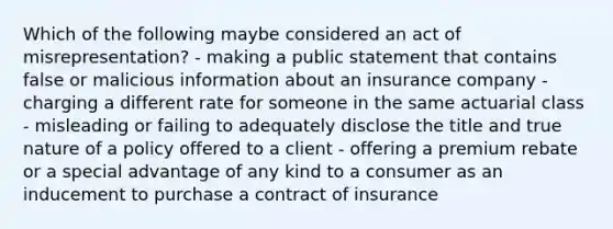 Which of the following maybe considered an act of misrepresentation? - making a public statement that contains false or malicious information about an insurance company - charging a different rate for someone in the same actuarial class - misleading or failing to adequately disclose the title and true nature of a policy offered to a client - offering a premium rebate or a special advantage of any kind to a consumer as an inducement to purchase a contract of insurance