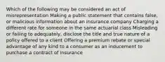 Which of the following may be considered an act of misrepresentation Making a public statement that contains false, or malicious information about an insurance company Charging a different rate for someone in the same actuarial class Misleading or failing to adequately, disclose the title and true nature of a policy offered to a client Offering a premium rebate or special advantage of any kind to a consumer as an inducement to purchase a contract of insurance