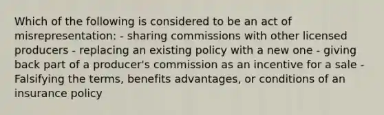 Which of the following is considered to be an act of misrepresentation: - sharing commissions with other licensed producers - replacing an existing policy with a new one - giving back part of a producer's commission as an incentive for a sale - Falsifying the terms, benefits advantages, or conditions of an insurance policy