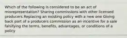 Which of the following is considered to be an act of misrepresentation? Sharing commissions with other licensed producers Replacing an existing policy with a new one Giving back part of a producers commission as an incentive for a sale falsifying the terms, benefits, advantages, or conditions of a policy