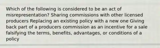 Which of the following is considered to be an act of misrepresentation? Sharing commissions with other licensed producers Replacing an existing policy with a new one Giving back part of a producers commission as an incentive for a sale falsifying the terms, benefits, advantages, or conditions of a policy