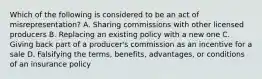 Which of the following is considered to be an act of misrepresentation? A. Sharing commissions with other licensed producers B. Replacing an existing policy with a new one C. Giving back part of a producer's commission as an incentive for a sale D. Falsifying the terms, benefits, advantages, or conditions of an insurance policy