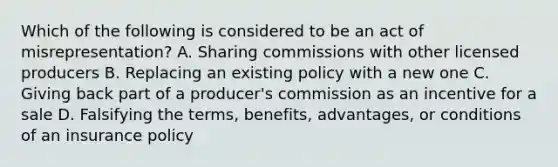 Which of the following is considered to be an act of misrepresentation? A. Sharing commissions with other licensed producers B. Replacing an existing policy with a new one C. Giving back part of a producer's commission as an incentive for a sale D. Falsifying the terms, benefits, advantages, or conditions of an insurance policy