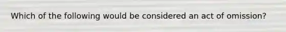 Which of the following would be considered an act of omission?