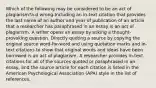 Which of the following may be considered to be an act of plagiarism?a-d wrong-Including an in-text citation that provides the last name of an author and year of publication of an article that a researcher has paraphrased in an essay is an act of plagiarism. A writer opens an essay by asking a thought-provoking question. Directly quoting a source by copying the original source word-for-word and using quotation marks and in-text citations to show that original words and ideas have been borrowed is an act of plagiarism. A researcher provides in-text citations for all of the sources quoted or paraphrased in an essay, and the source article for each citation is listed in the American Psychological Association (APA) style in the list of references.