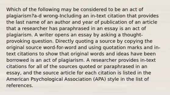 Which of the following may be considered to be an act of plagiarism?a-d wrong-Including an in-text citation that provides the last name of an author and year of publication of an article that a researcher has paraphrased in an essay is an act of plagiarism. A writer opens an essay by asking a thought-provoking question. Directly quoting a source by copying the original source word-for-word and using quotation marks and in-text citations to show that original words and ideas have been borrowed is an act of plagiarism. A researcher provides in-text citations for all of the sources quoted or paraphrased in an essay, and the source article for each citation is listed in the American Psychological Association (APA) style in the list of references.