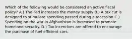 Which of the following would be considered an active fiscal policy? A.) The Fed increases the money supply B.) A tax cut is designed to stimulate spending passed during a recession C.) Spending on the war in Afghanistan is increased to promote homeland security. D.) Tax incentives are offered to encourage the purchase of fuel efficient cars.