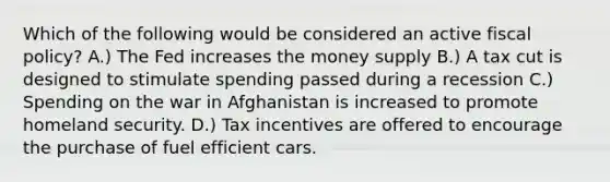 Which of the following would be considered an active fiscal policy? A.) The Fed increases the money supply B.) A tax cut is designed to stimulate spending passed during a recession C.) Spending on the war in Afghanistan is increased to promote homeland security. D.) Tax incentives are offered to encourage the purchase of fuel efficient cars.