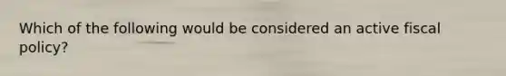 Which of the following would be considered an active fiscal policy?