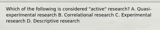 Which of the following is considered "active" research? A. Quasi-experimental research B. Correlational research C. Experimental research D. Descriptive research