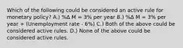 Which of the following could be considered an active rule for monetary policy? A.) %∆ M = 3% per year B.) %∆ M = 3% per year + (Unemployment rate - 6%) C.) Both of the above could be considered active rules. D.) None of the above could be considered active rules.