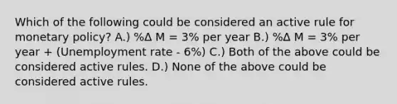 Which of the following could be considered an active rule for monetary policy? A.) %∆ M = 3% per year B.) %∆ M = 3% per year + (Unemployment rate - 6%) C.) Both of the above could be considered active rules. D.) None of the above could be considered active rules.