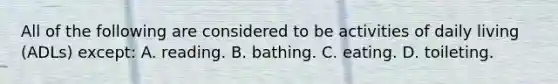 All of the following are considered to be activities of daily living (ADLs) except: A. reading. B. bathing. C. eating. D. toileting.