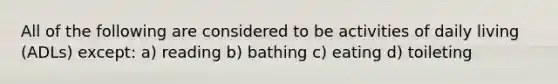 All of the following are considered to be activities of daily living (ADLs) except: a) reading b) bathing c) eating d) toileting