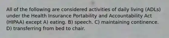 All of the following are considered activities of daily living (ADLs) under the Health Insurance Portability and Accountability Act (HIPAA) except A) eating. B) speech. C) maintaining continence. D) transferring from bed to chair.