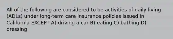 All of the following are considered to be activities of daily living (ADLs) under long-term care insurance policies issued in California EXCEPT A) driving a car B) eating C) bathing D) dressing