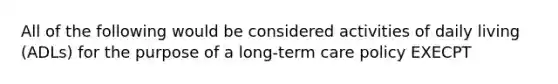 All of the following would be considered activities of daily living (ADLs) for the purpose of a long-term care policy EXECPT