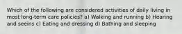 Which of the following are considered activities of daily living in most long-term care policies? a) Walking and running b) Hearing and seeins c) Eating and dressing d) Bathing and sleeping