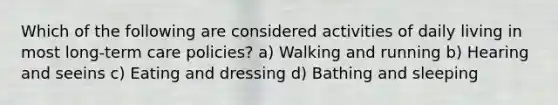 Which of the following are considered activities of daily living in most long-term care policies? a) Walking and running b) Hearing and seeins c) Eating and dressing d) Bathing and sleeping