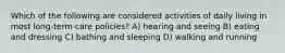Which of the following are considered activities of daily living in most long-term care policies? A) hearing and seeing B) eating and dressing C) bathing and sleeping D) walking and running