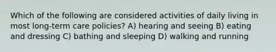 Which of the following are considered activities of daily living in most long-term care policies? A) hearing and seeing B) eating and dressing C) bathing and sleeping D) walking and running