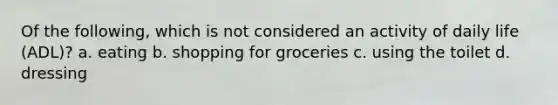 Of the following, which is not considered an activity of daily life (ADL)? a. eating b. shopping for groceries c. using the toilet d. dressing