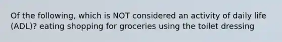 Of the following, which is NOT considered an activity of daily life (ADL)? eating shopping for groceries using the toilet dressing