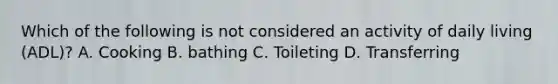 Which of the following is not considered an activity of daily living (ADL)? A. Cooking B. bathing C. Toileting D. Transferring