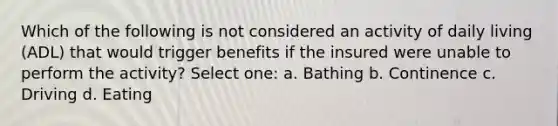 Which of the following is not considered an activity of daily living (ADL) that would trigger benefits if the insured were unable to perform the activity? Select one: a. Bathing b. Continence c. Driving d. Eating