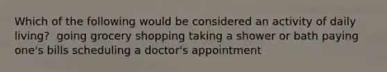 Which of the following would be considered an activity of daily living?​ ​ going grocery shopping ​taking a shower or bath ​paying one's bills scheduling a doctor's appointment