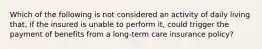 Which of the following is not considered an activity of daily living that, if the insured is unable to perform it, could trigger the payment of benefits from a long-term care insurance policy?