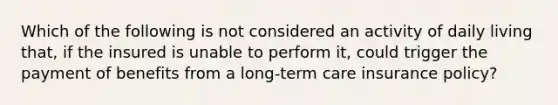 Which of the following is not considered an activity of daily living that, if the insured is unable to perform it, could trigger the payment of benefits from a long-term care insurance policy?