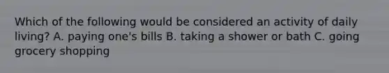 Which of the following would be considered an activity of daily living?​ A. ​paying one's bills B. ​taking a shower or bath C. going grocery shopping