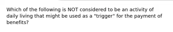 Which of the following is NOT considered to be an activity of daily living that might be used as a "trigger" for the payment of benefits?