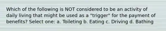 Which of the following is NOT considered to be an activity of daily living that might be used as a "trigger" for the payment of benefits? Select one: a. Toileting b. Eating c. Driving d. Bathing