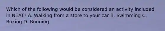 Which of the following would be considered an activity included in NEAT? A. Walking from a store to your car B. Swimming C. Boxing D. Running