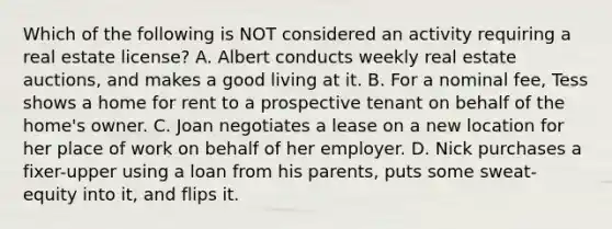 Which of the following is NOT considered an activity requiring a real estate license? A. Albert conducts weekly real estate auctions, and makes a good living at it. B. For a nominal fee, Tess shows a home for rent to a prospective tenant on behalf of the home's owner. C. Joan negotiates a lease on a new location for her place of work on behalf of her employer. D. Nick purchases a fixer-upper using a loan from his parents, puts some sweat-equity into it, and flips it.