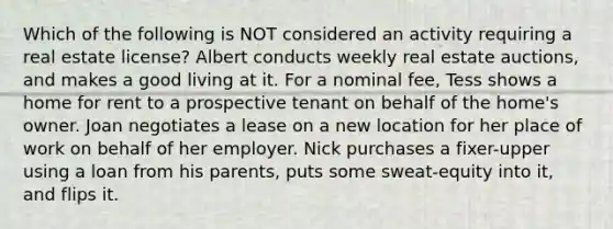 Which of the following is NOT considered an activity requiring a real estate license? Albert conducts weekly real estate auctions, and makes a good living at it. For a nominal fee, Tess shows a home for rent to a prospective tenant on behalf of the home's owner. Joan negotiates a lease on a new location for her place of work on behalf of her employer. Nick purchases a fixer-upper using a loan from his parents, puts some sweat-equity into it, and flips it.