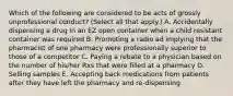 Which of the following are considered to be acts of grossly unprofessional conduct? (Select all that apply.) A. Accidentally dispensing a drug in an EZ open container when a child resistant container was required B. Promoting a radio ad implying that the pharmacist of one pharmacy were professionally superior to those of a competitor C. Paying a rebate to a physician based on the number of his/her Rxs that were filled at a pharmacy D. Selling samples E. Accepting back medications from patients after they have left the pharmacy and re-dispensing