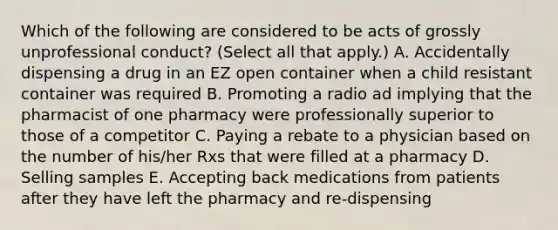 Which of the following are considered to be acts of grossly unprofessional conduct? (Select all that apply.) A. Accidentally dispensing a drug in an EZ open container when a child resistant container was required B. Promoting a radio ad implying that the pharmacist of one pharmacy were professionally superior to those of a competitor C. Paying a rebate to a physician based on the number of his/her Rxs that were filled at a pharmacy D. Selling samples E. Accepting back medications from patients after they have left the pharmacy and re-dispensing