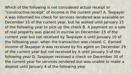 Which of the following is not considered actual receipt or "constructive receipt" of income in the current year? A. Taxpayer A was informed his check for services rendered was available on December 15 of the current year, but he waited until January 15 of the following year to pick up the check B. A payment on a sale of real property was placed in escrow on December 15 of the current year but not received by Taxpayer A until January 10 of the following year, when the transaction was closed. C. Earned income of Taxpayer A was received by his agent on December 29 of the current year but not received by A until January 5 of the following year D. Taxpayer received a check on December 30 of the current year for services rendered but was unable to make a deposit until January 4 of the following year